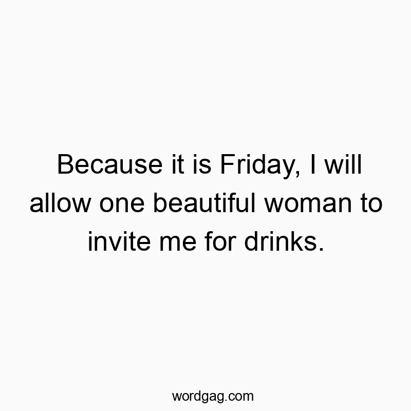 Because it is Friday, I will allow one beautiful woman to invite me for drinks.