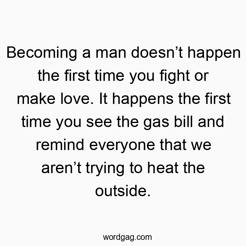 Becoming a man doesn’t happen the first time you fight or make love. It happens the first time you see the gas bill and remind everyone that we aren’t trying to heat the outside.