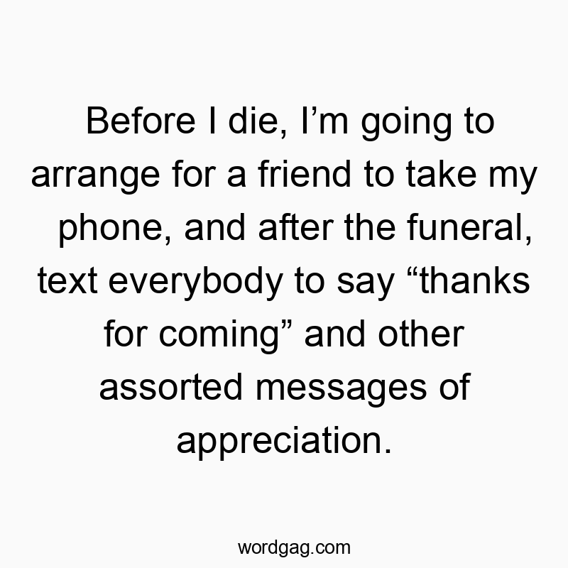 Before I die, I’m going to arrange for a friend to take my phone, and after the funeral, text everybody to say “thanks for coming” and other assorted messages of appreciation.