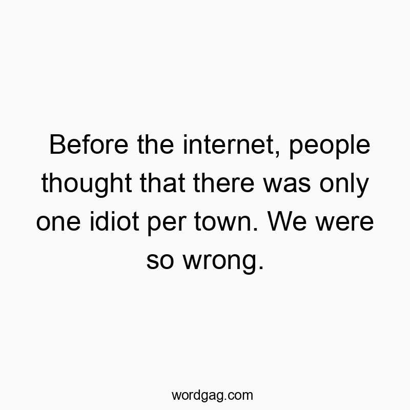Before the internet, people thought that there was only one idiot per town. We were so wrong.