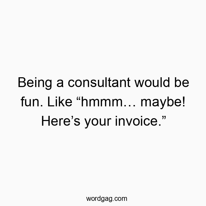 Being a consultant would be fun. Like “hmmm… maybe! Here’s your invoice.”