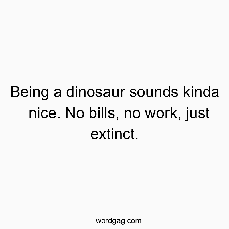 Being a dinosaur sounds kinda nice. No bills, no work, just extinct.