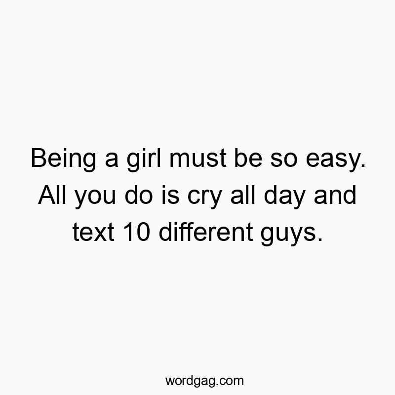 Being a girl must be so easy. All you do is cry all day and text 10 different guys.