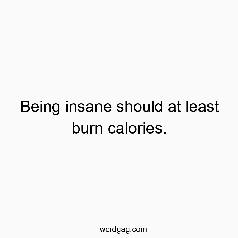 Being insane should at least burn calories.