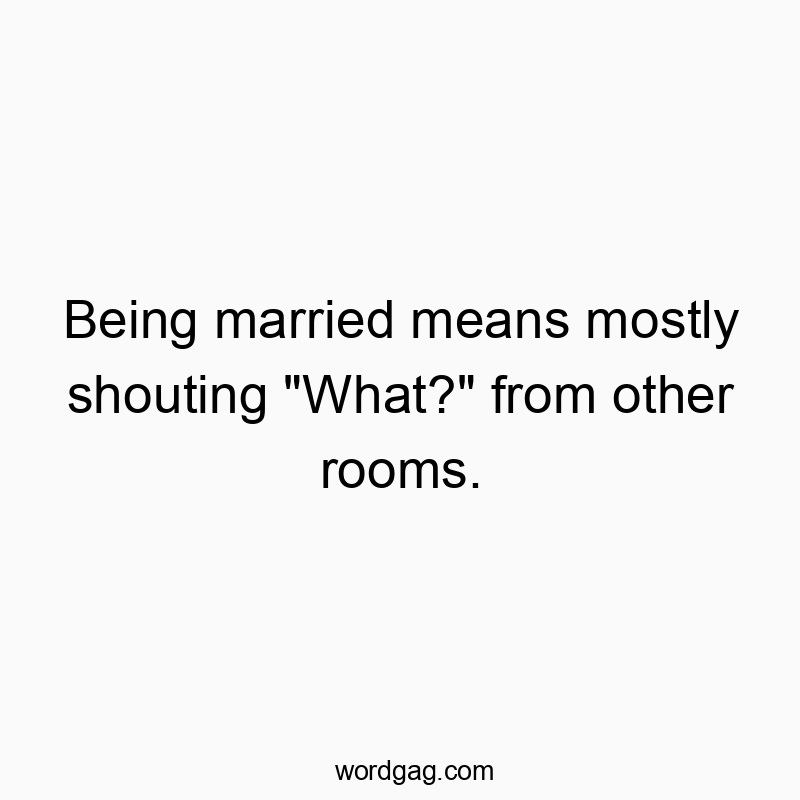 Being married means mostly shouting “What?” from other rooms.