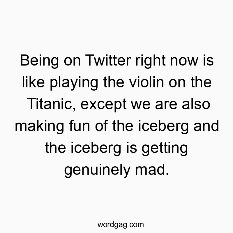 Being on Twitter right now is like playing the violin on the Titanic, except we are also making fun of the iceberg and the iceberg is getting genuinely mad.
