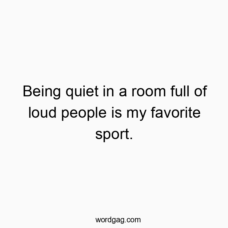 Being quiet in a room full of loud people is my favorite sport.