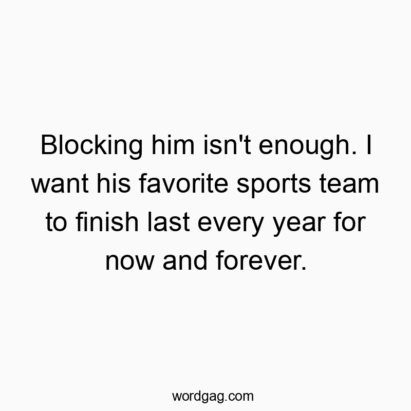 Blocking him isn’t enough. I want his favorite sports team to finish last every year for now and forever.