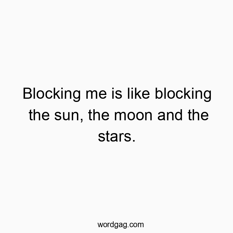 Blocking me is like blocking the sun, the moon and the stars.