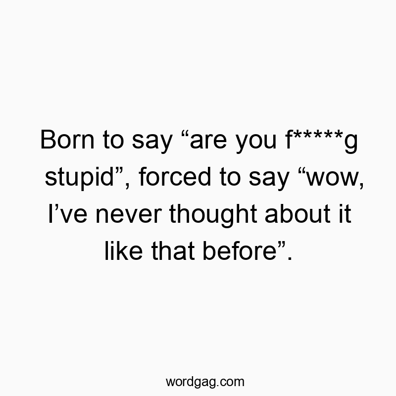 Born to say “are you f*****g stupid”, forced to say “wow, I’ve never thought about it like that before”.
