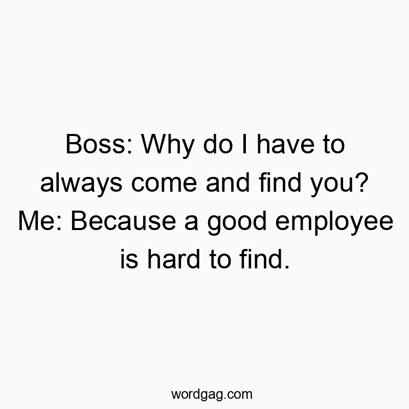 Boss: Why do I have to always come and find you? Me: Because a good employee is hard to find.
