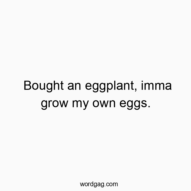 Bought an eggplant, imma grow my own eggs.