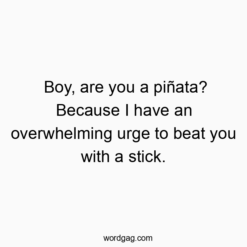 Boy, are you a piñata? Because I have an overwhelming urge to beat you with a stick.