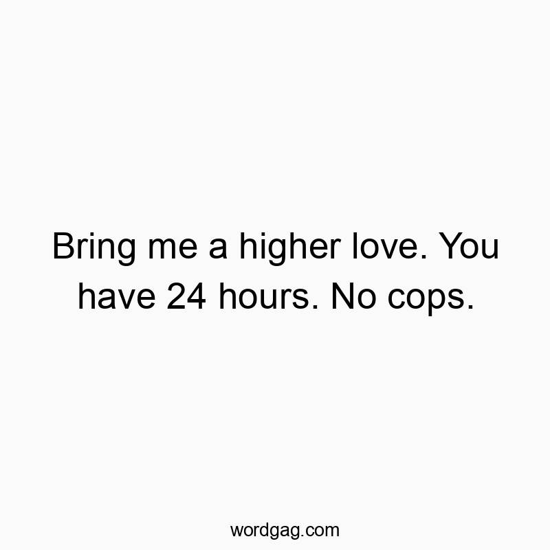 Bring me a higher love. You have 24 hours. No cops.