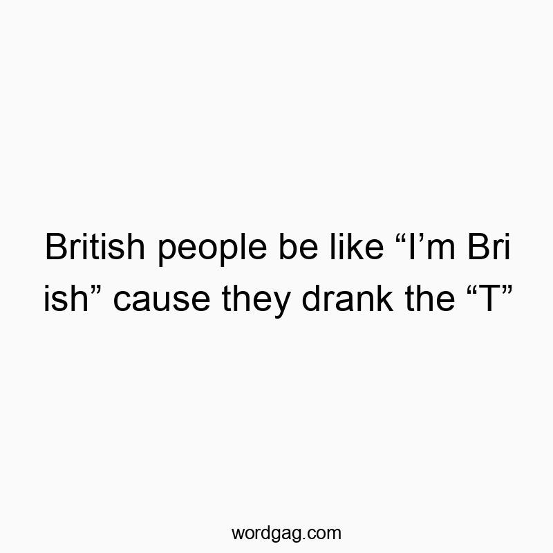 British people be like “I’m Bri ish” cause they drank the “T”
