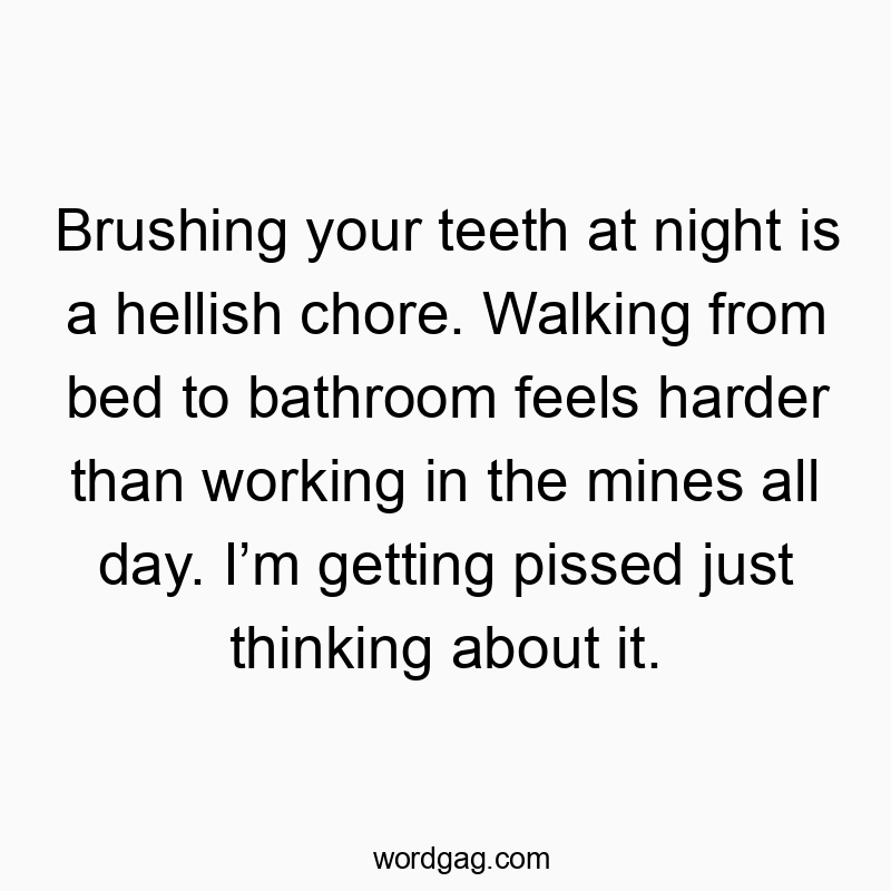 Brushing your teeth at night is a hellish chore. Walking from bed to bathroom feels harder than working in the mines all day. I’m getting pissed just thinking about it.