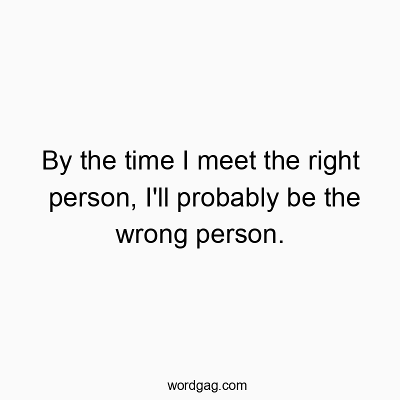 By the time I meet the right person, I’ll probably be the wrong person.