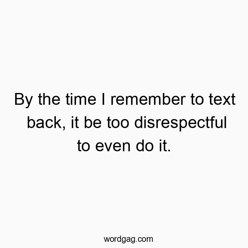 By the time I remember to text back, it be too disrespectful to even do it.