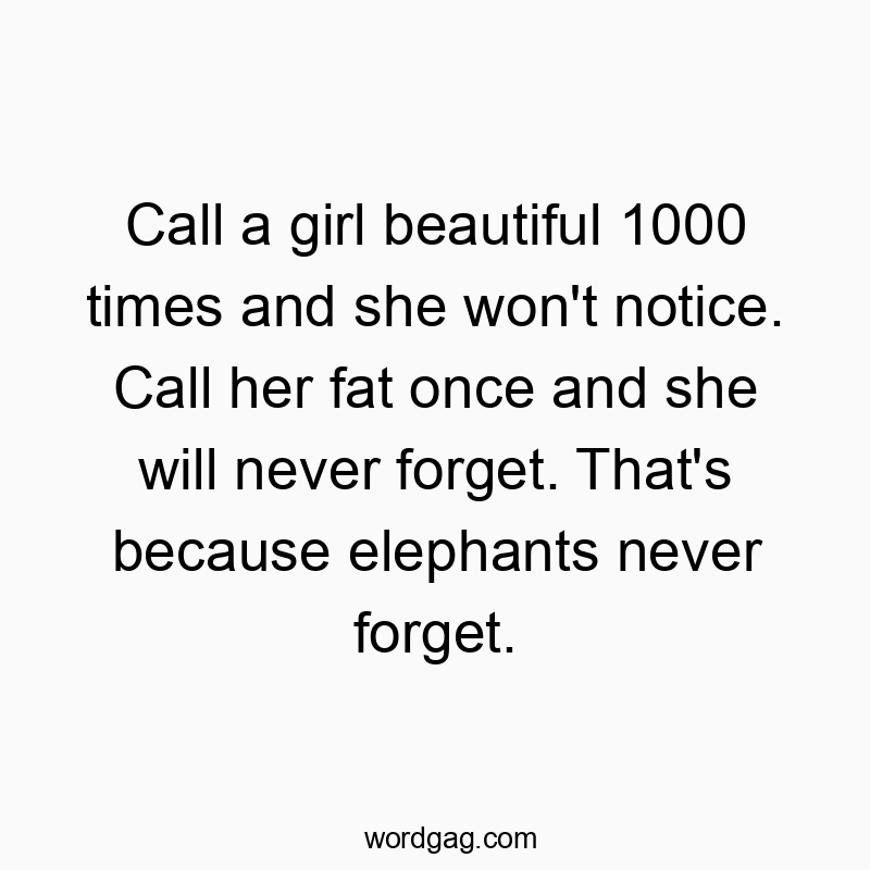 Call a girl beautiful 1000 times and she won’t notice. Call her fat once and she will never forget. That’s because elephants never forget.