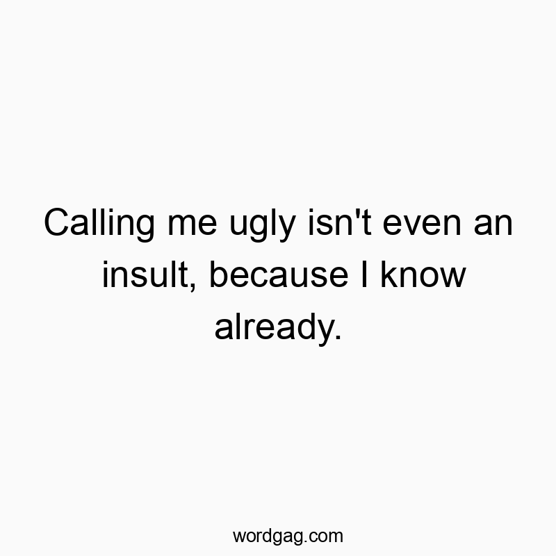 Calling me ugly isn’t even an insult, because I know already.