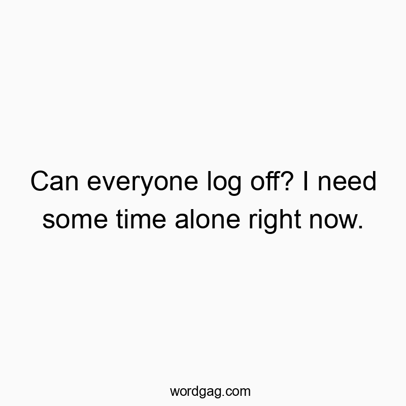 Can everyone log off? I need some time alone right now.