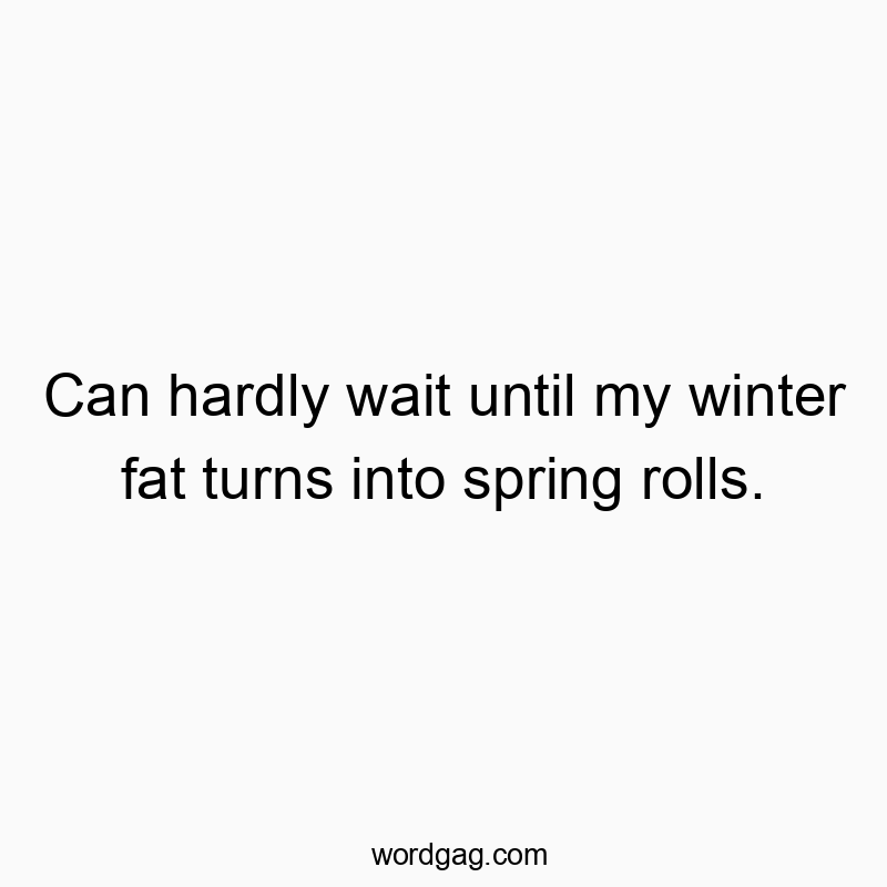 Can hardly wait until my winter fat turns into spring rolls.