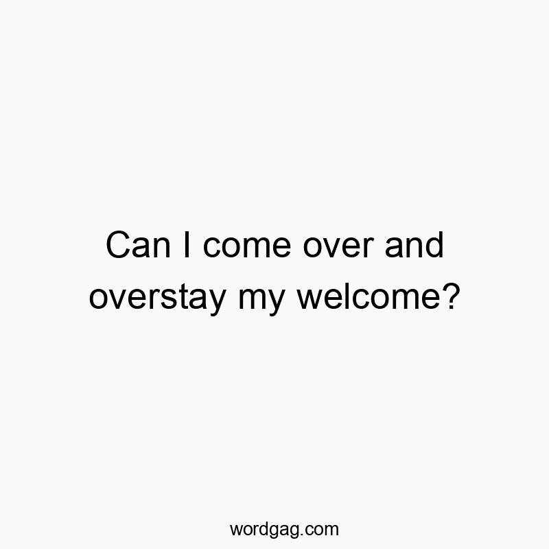 Can I come over and overstay my welcome?