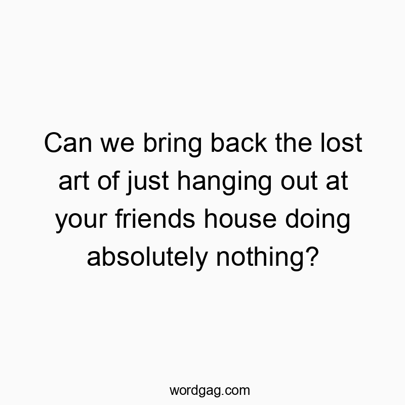 Can we bring back the lost art of just hanging out at your friends house doing absolutely nothing?