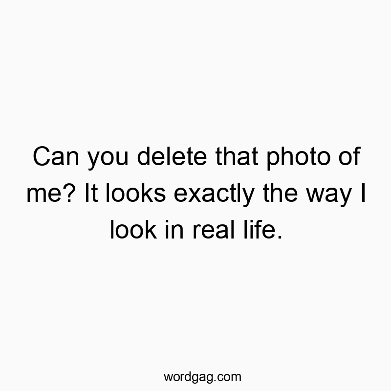 Can you delete that photo of me? It looks exactly the way I look in real life.