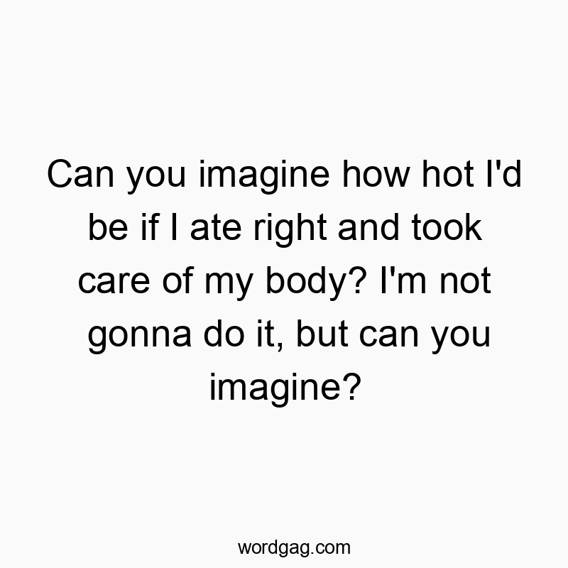 Can you imagine how hot I’d be if I ate right and took care of my body? I’m not gonna do it, but can you imagine?