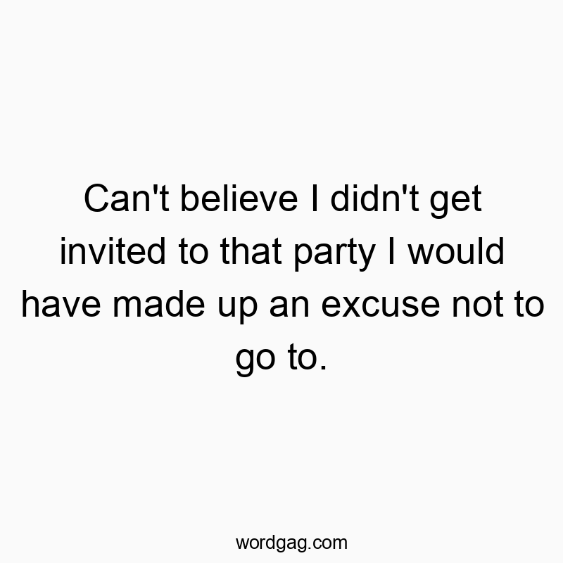 Can’t believe I didn’t get invited to that party I would have made up an excuse not to go to.