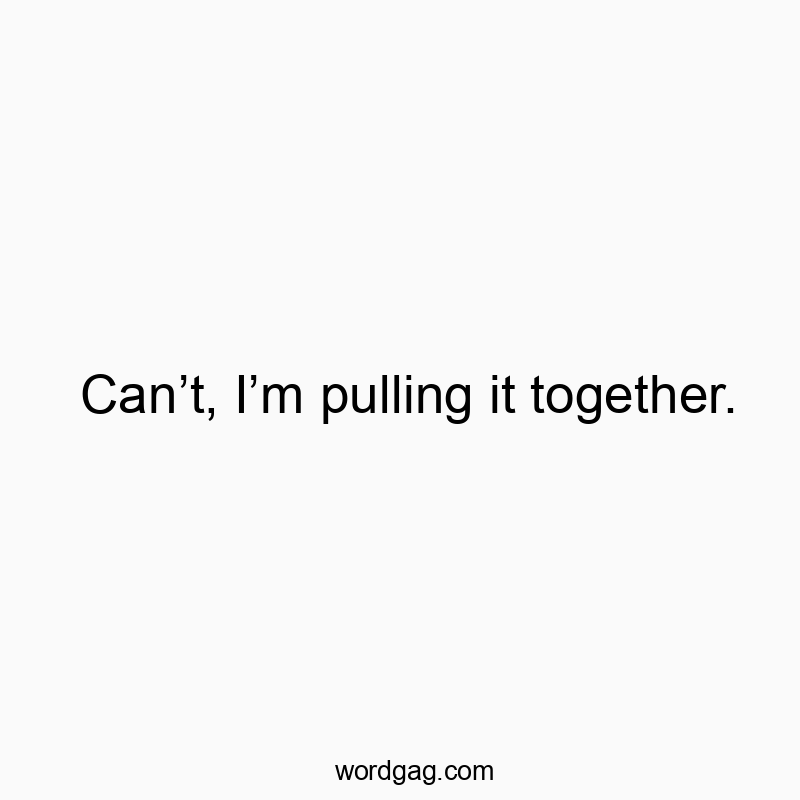 Can’t, I’m pulling it together.