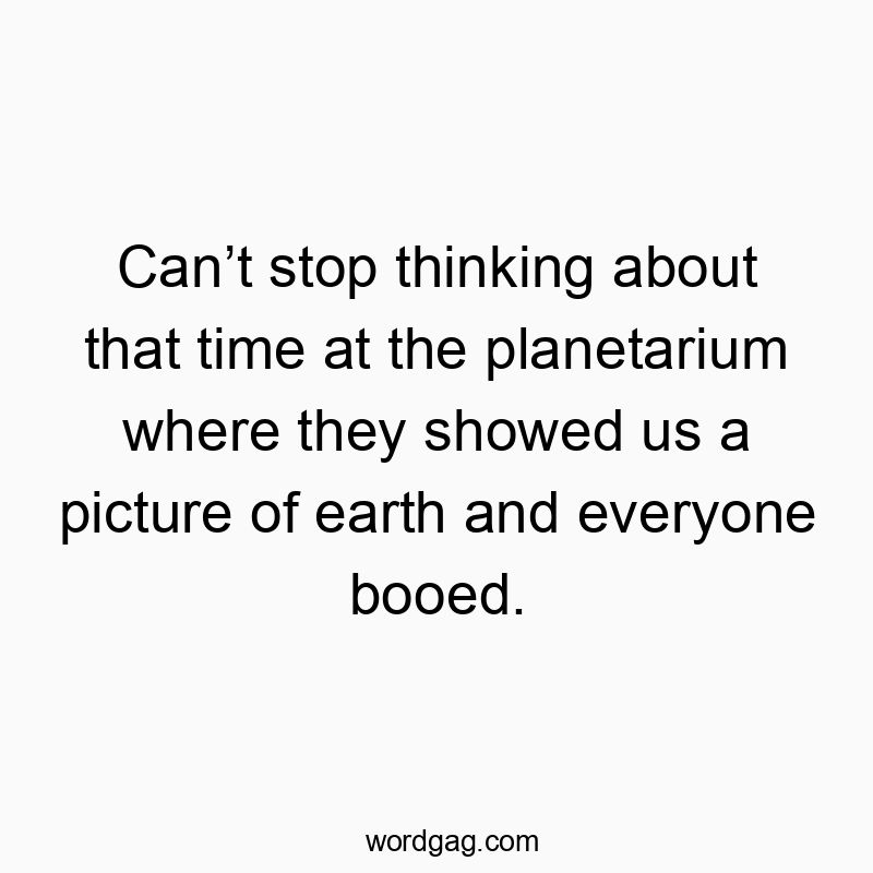 Canโt stop thinking about that time at the planetarium where they showed us a picture of earth and everyone booed.