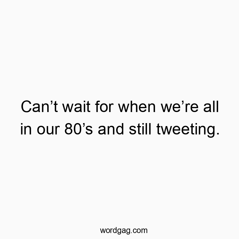 Can’t wait for when we’re all in our 80’s and still tweeting.