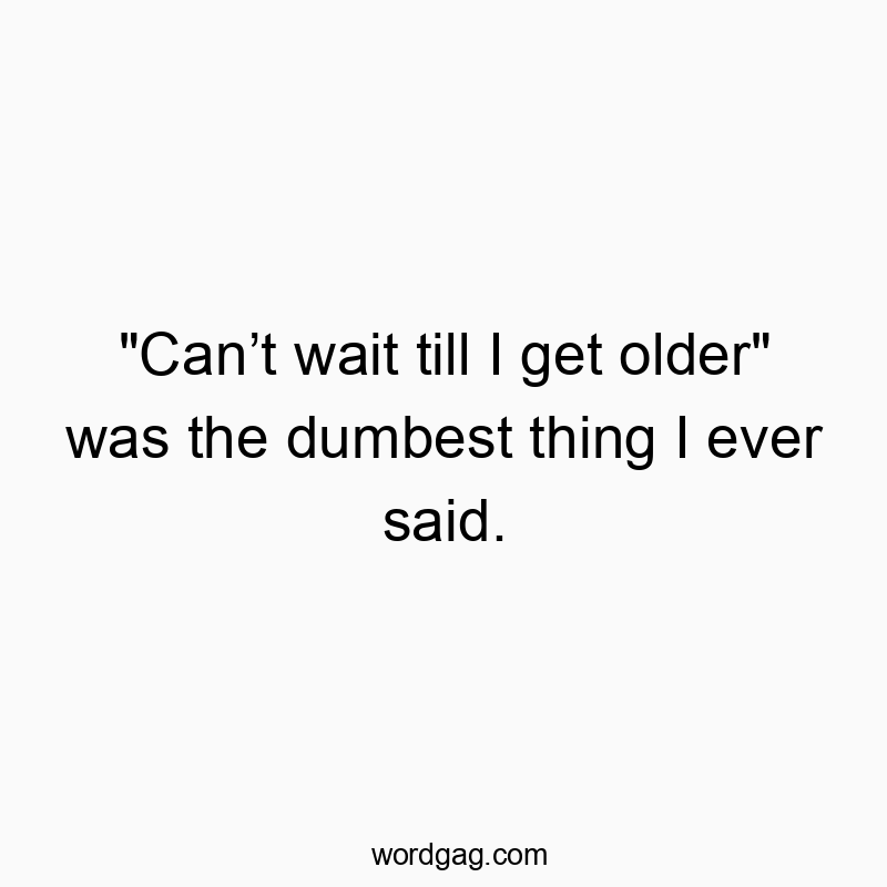 “Canโt wait till I get older” was the dumbest thing I ever said.