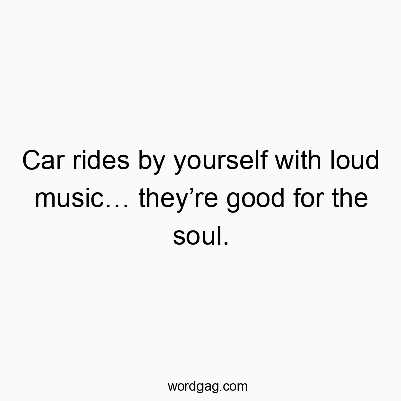 Car rides by yourself with loud music… they’re good for the soul.