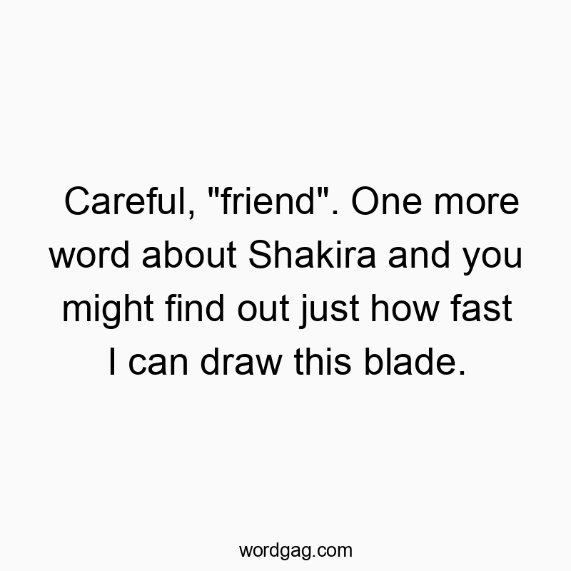Careful, “friend”. One more word about Shakira and you might find out just how fast I can draw this blade.