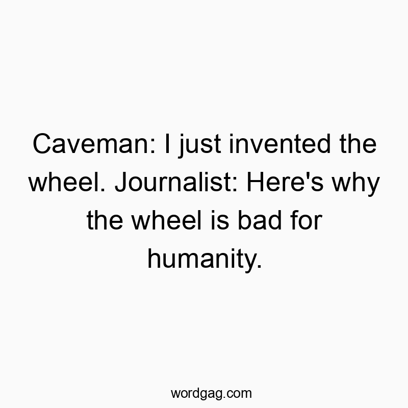 Caveman: I just invented the wheel. Journalist: Here’s why the wheel is bad for humanity.