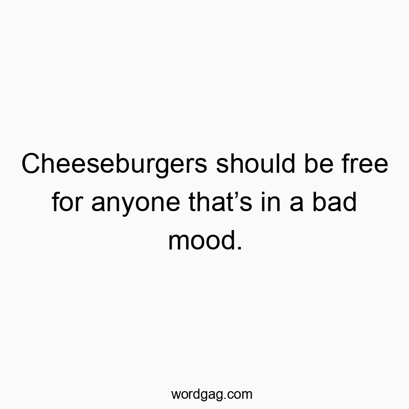 Cheeseburgers should be free for anyone that’s in a bad mood.