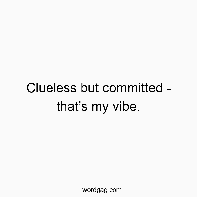 Clueless but committed – that’s my vibe.