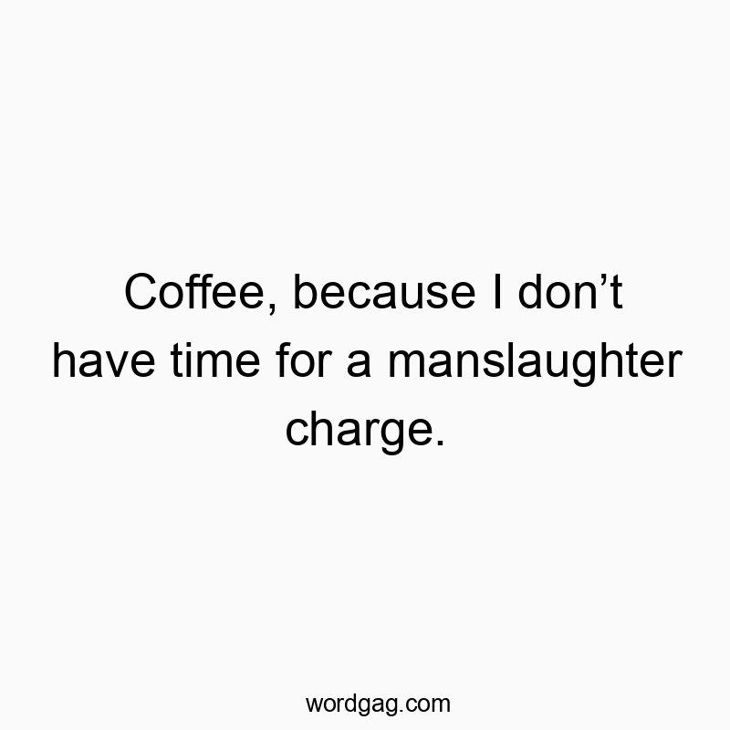 Coffee, because I don’t have time for a manslaughter charge.