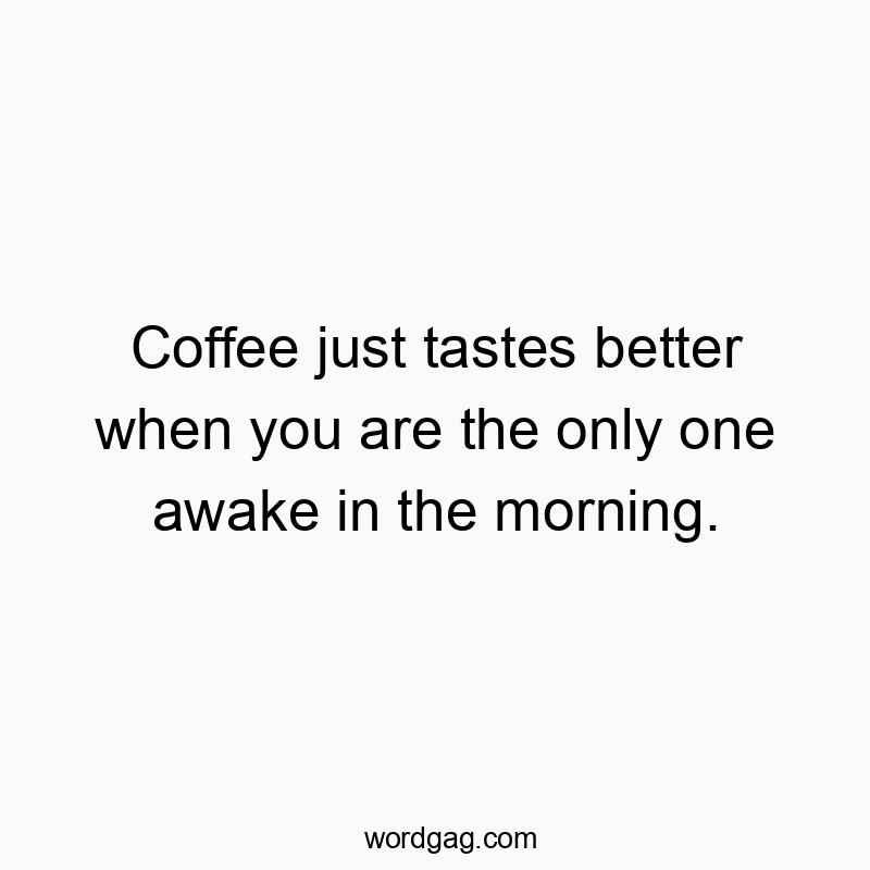 Coffee just tastes better when you are the only one awake in the morning.