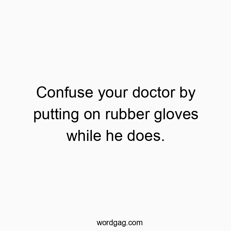 Confuse your doctor by putting on rubber gloves while he does.