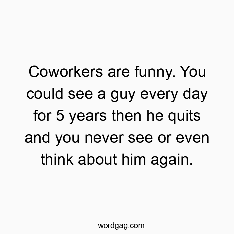 Coworkers are funny. You could see a guy every day for 5 years then he quits and you never see or even think about him again.