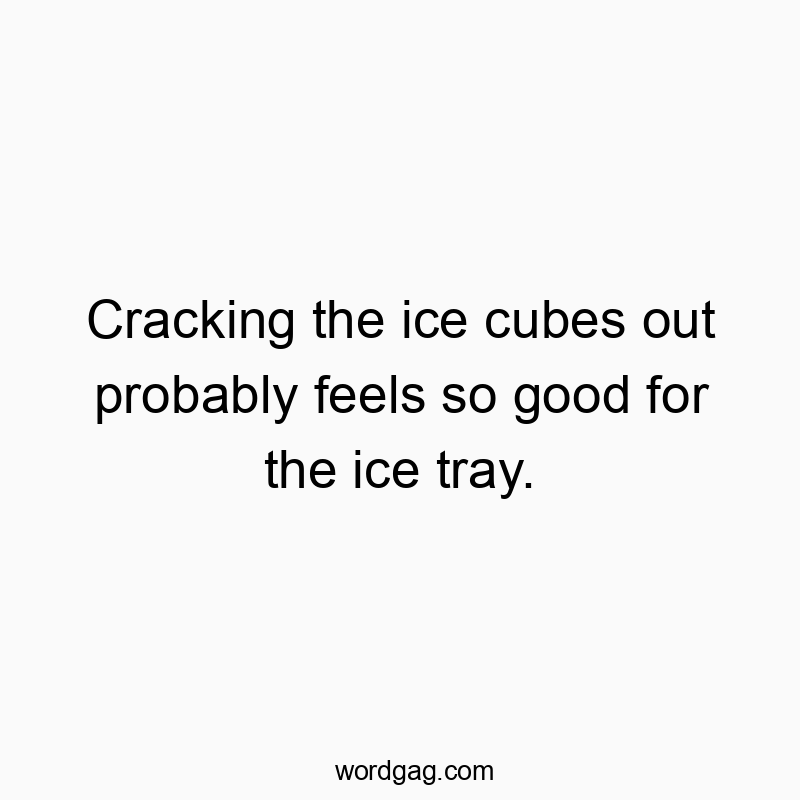Cracking the ice cubes out probably feels so good for the ice tray.
