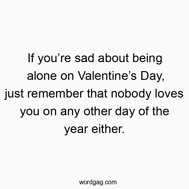 Іf you’re sad about being alone on Valentine’s Day, just remember that nobody loves you on any other day of the year either.