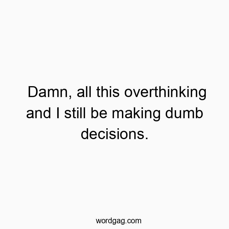 Damn, all this overthinking and I still be making dumb decisions.