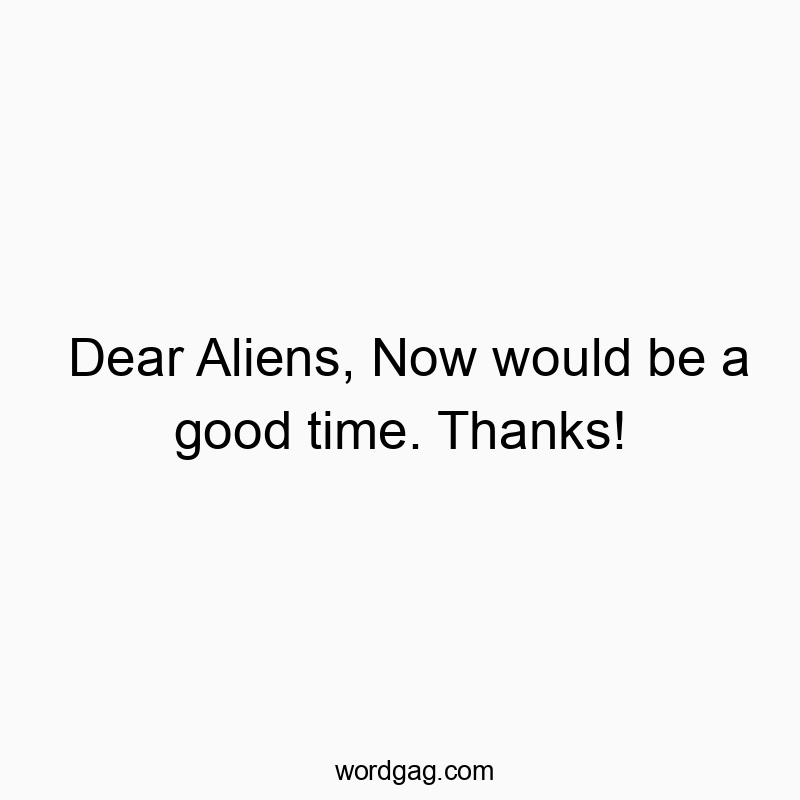 Dear Aliens, Now would be a good time. Thanks!