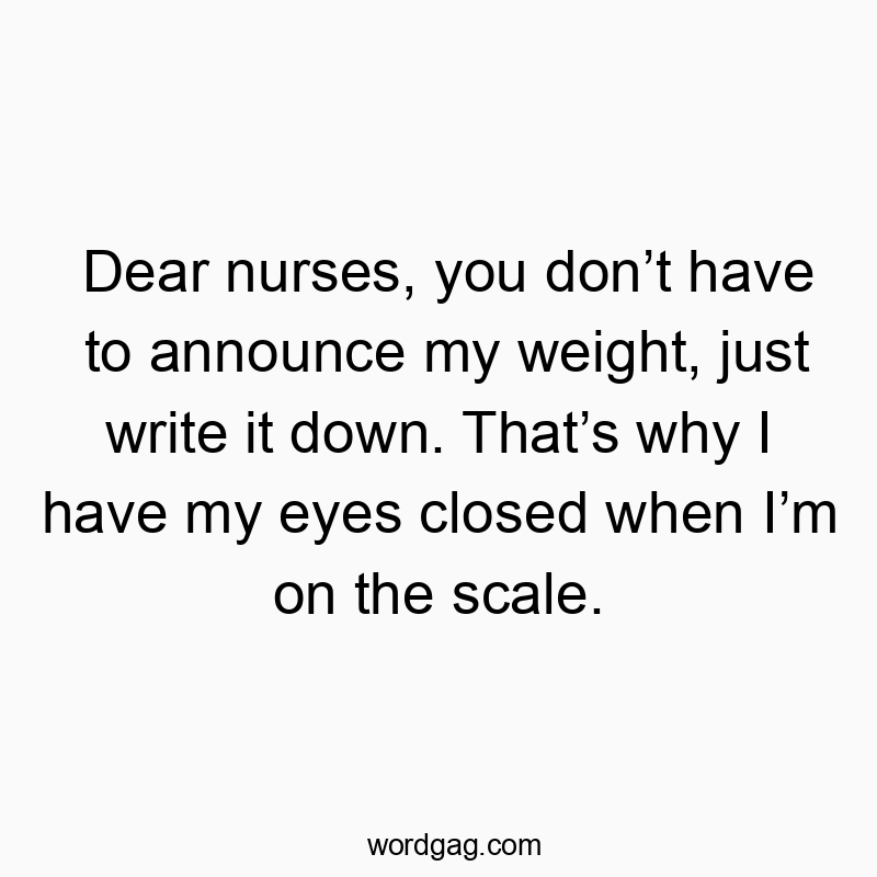 Dear nurses, you don’t have to announce my weight, just write it down. That’s why I have my eyes closed when I’m on the scale.