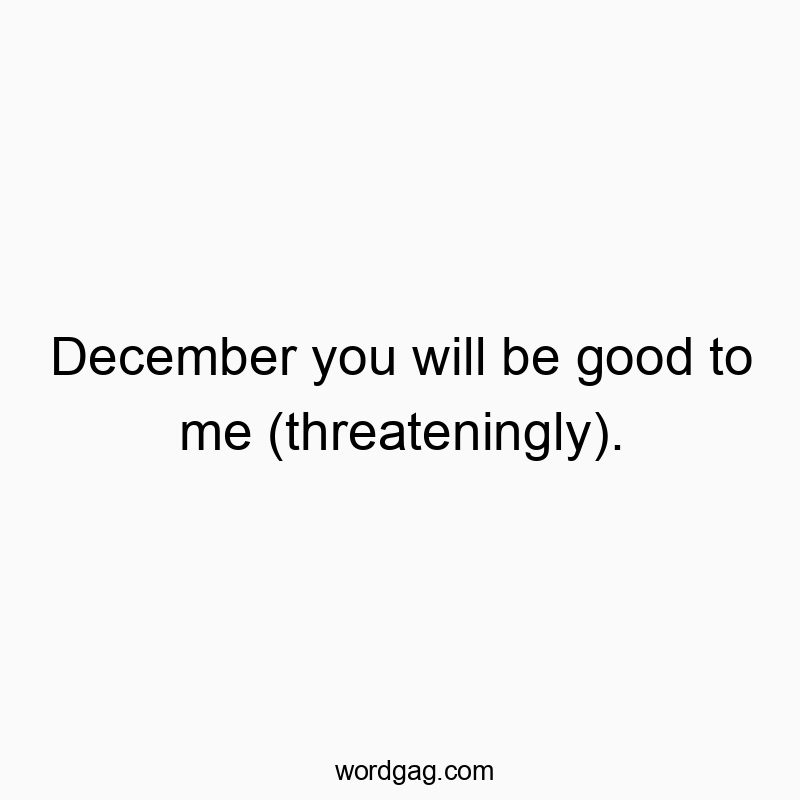 December you will be good to me (threateningly).